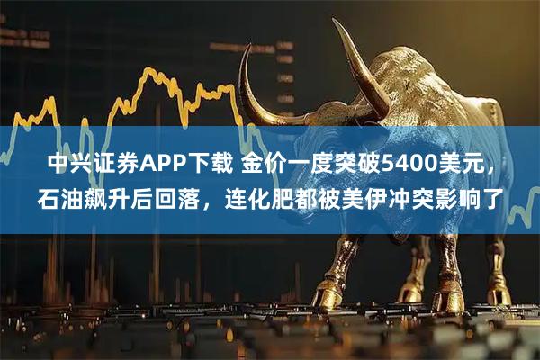 中兴证券APP下载 金价一度突破5400美元，石油飙升后回落，连化肥都被美伊冲突影响了