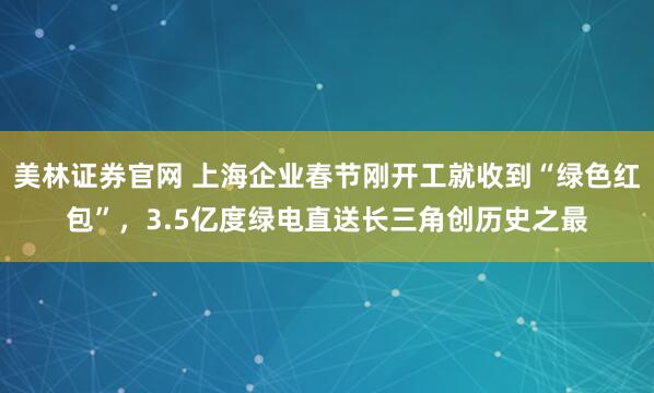 美林证券官网 上海企业春节刚开工就收到“绿色红包”，3.5亿度绿电直送长三角创历史之最