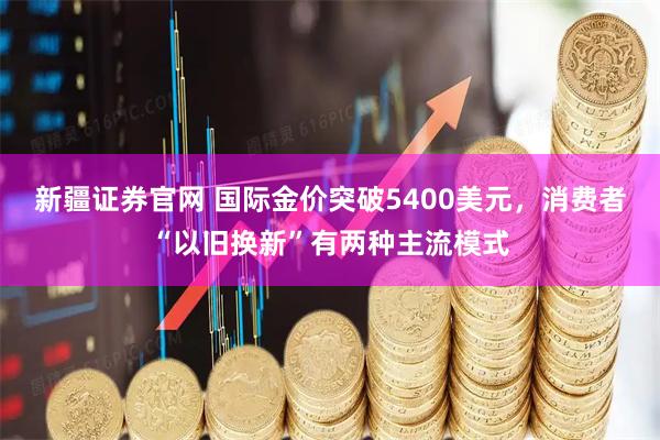 新疆证券官网 国际金价突破5400美元，消费者“以旧换新”有两种主流模式