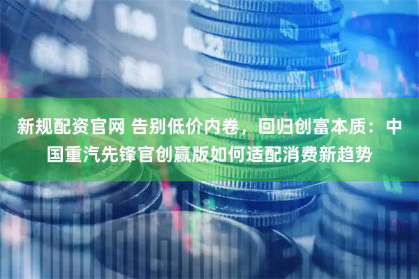 新规配资官网 告别低价内卷，回归创富本质：中国重汽先锋官创赢版如何适配消费新趋势