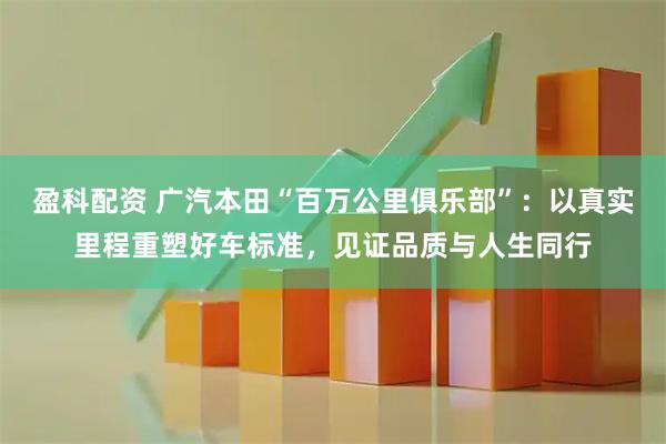 盈科配资 广汽本田“百万公里俱乐部”：以真实里程重塑好车标准，见证品质与人生同行